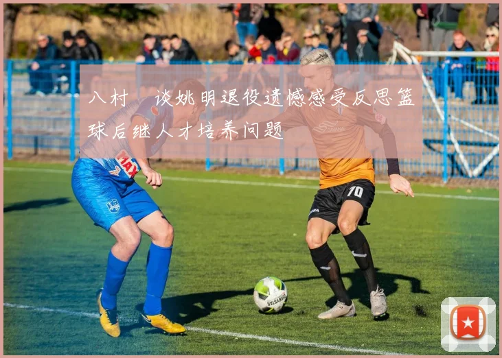 八村塁谈姚明退役遗憾感受反思篮球后继人才培养问题