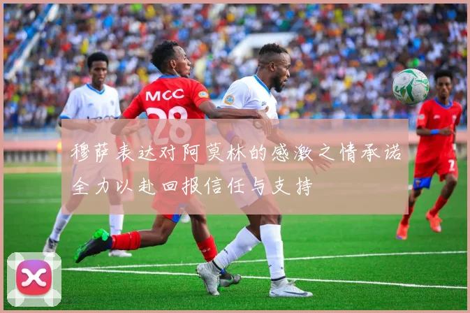 穆萨表达对阿莫林的感激之情承诺全力以赴回报信任与支持