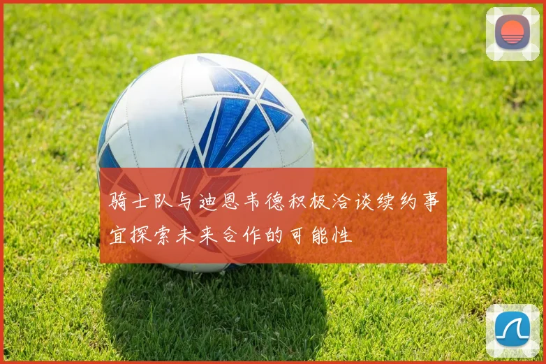 骑士队与迪恩韦德积极洽谈续约事宜探索未来合作的可能性