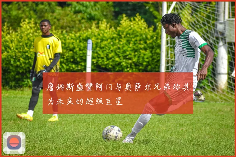 詹姆斯盛赞阿门与奥萨尔兄弟称其为未来的超级巨星