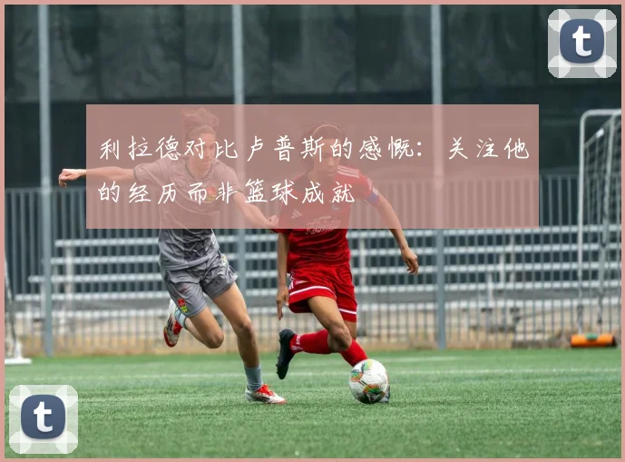 利拉德对比卢普斯的感慨：关注他的经历而非篮球成就