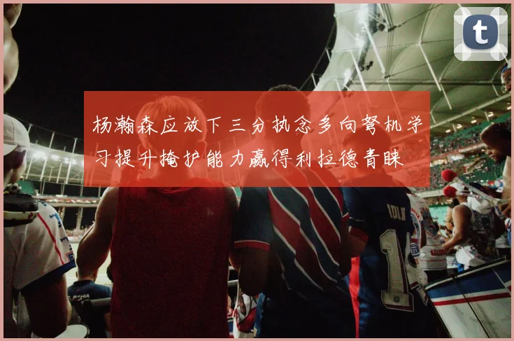 杨瀚森应放下三分执念多向弩机学习提升掩护能力赢得利拉德青睐
