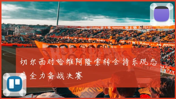 切尔西对哈维阿隆索转会持乐观态度全力备战决赛