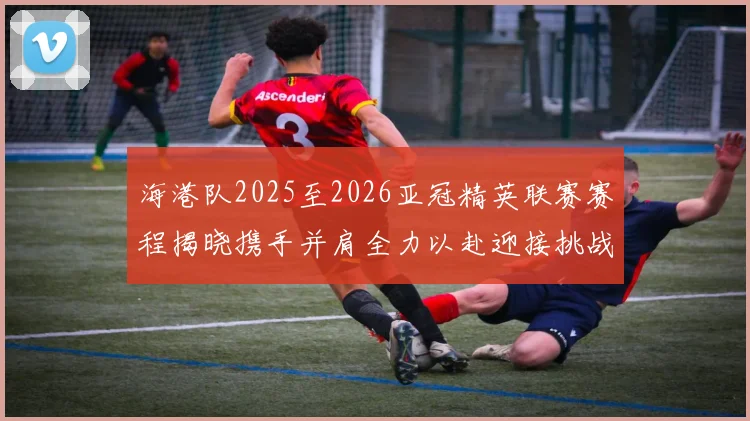 海港队2025至2026亚冠精英联赛赛程揭晓携手并肩全力以赴迎接挑战