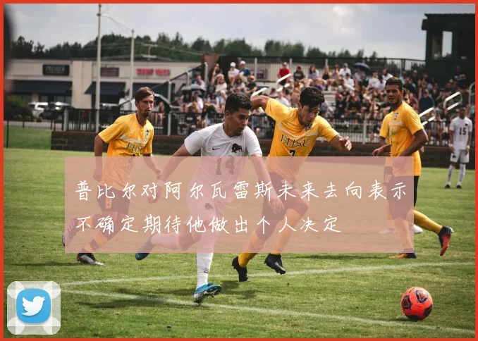 普比尔对阿尔瓦雷斯未来去向表示不确定期待他做出个人决定