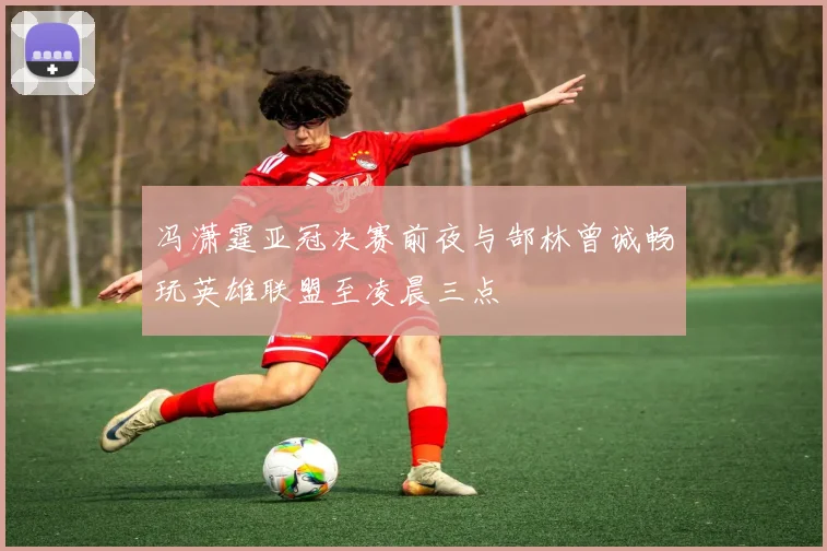冯潇霆亚冠决赛前夜与郜林曾诚畅玩英雄联盟至凌晨三点