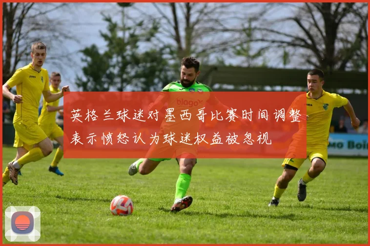 英格兰球迷对墨西哥比赛时间调整表示愤怒认为球迷权益被忽视