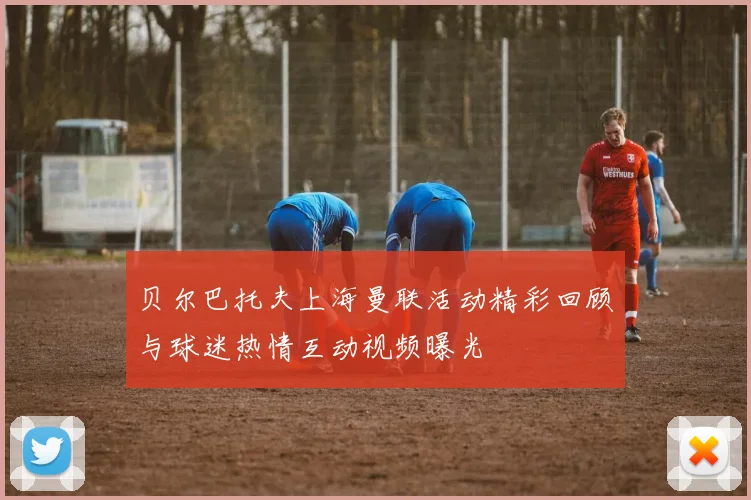 贝尔巴托夫上海曼联活动精彩回顾与球迷热情互动视频曝光