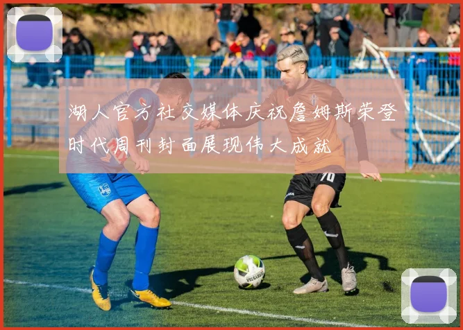 湖人官方社交媒体庆祝詹姆斯荣登时代周刊封面展现伟大成就