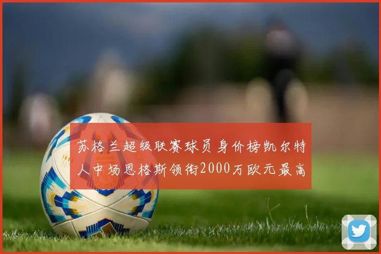 苏格兰超级联赛球员身价榜凯尔特人中场恩格斯领衔2000万欧元最高