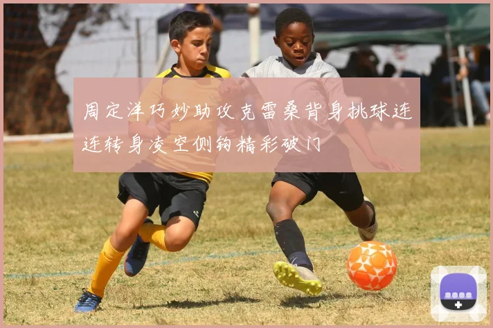 周定洋巧妙助攻克雷桑背身挑球连连转身凌空侧钩精彩破门