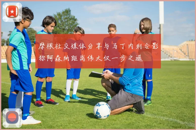 摩根社交媒体分享与马丁内利合影称阿森纳距离伟大仅一步之遥