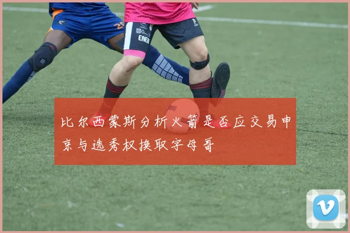 比尔西蒙斯分析火箭是否应交易申京与选秀权换取字母哥
