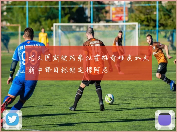尤文图斯续约弗拉霍维奇难度加大新中锋目标锁定穆阿尼