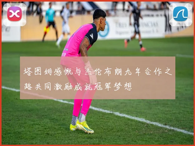 塔图姆感慨与杰伦布朗九年合作之路共同激励成就冠军梦想