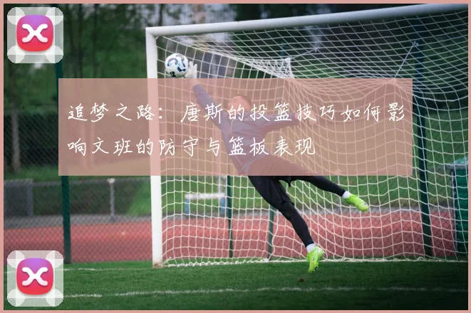 追梦之路：唐斯的投篮技巧如何影响文班的防守与篮板表现