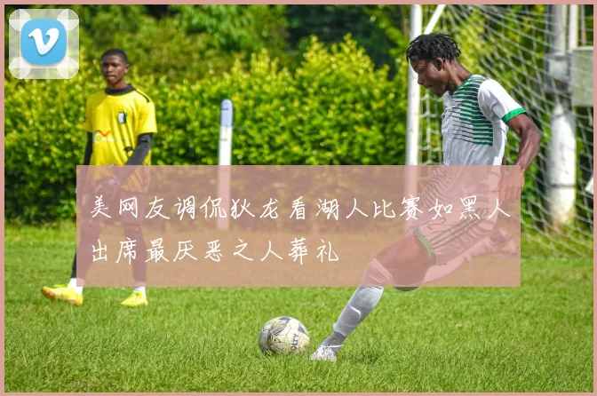 美网友调侃狄龙看湖人比赛如黑人出席最厌恶之人葬礼