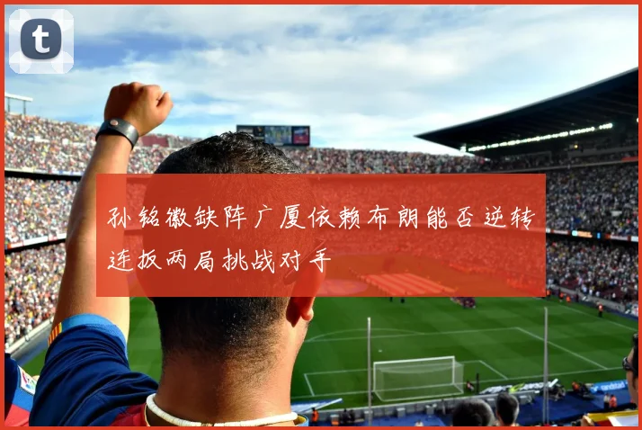 孙铭徽缺阵广厦依赖布朗能否逆转连扳两局挑战对手