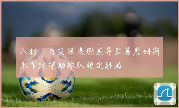 八村塁与艾顿表现差异显著詹姆斯末节防守助球队锁定胜局